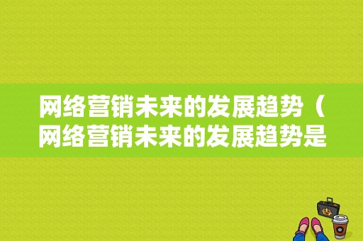 网络营销未来的发展趋势（网络营销未来的发展趋势是什么）