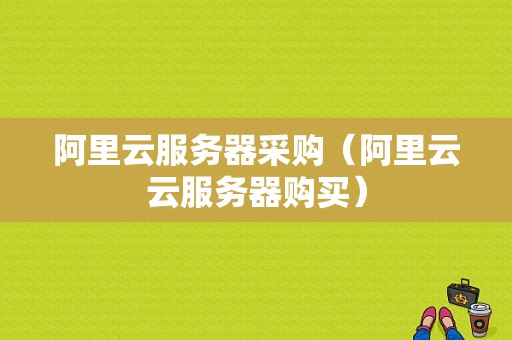 阿里云服务器采购（阿里云云服务器购买）